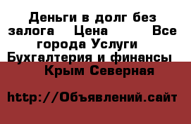 Деньги в долг без залога  › Цена ­ 100 - Все города Услуги » Бухгалтерия и финансы   . Крым,Северная